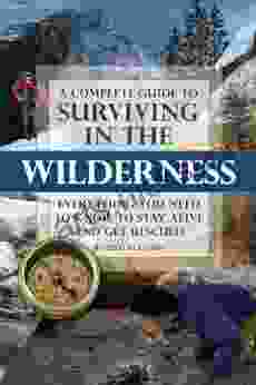 A Complete Guide To Surviving In The Wilderness: Everything You Need To Know To Stay Alive And Get Resuced: Everything You Need To Know To Stay Alive And Get Rescued